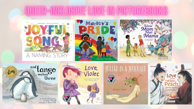 Seven wonderful Queer love and Queer family love picture books for you to check out: Love, Violet: Joyful Song: A Naming Story; How Mom Met Mama; Julian is a Mermaid; Marley's Pride; And Tango Makes Three; and my own Love of the Half-Eaten Peach.